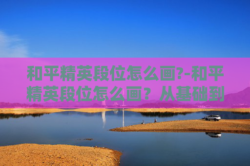 和平精英段位怎么画?-和平精英段位怎么画？从基础到进阶的实用规划全解析