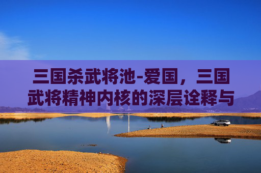三国杀武将池-爱国，三国武将精神内核的深层诠释与行动实践