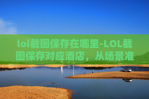 lol截图保存在哪里-LOL截图保存对应酒店，从场景准备到操作细节全指南