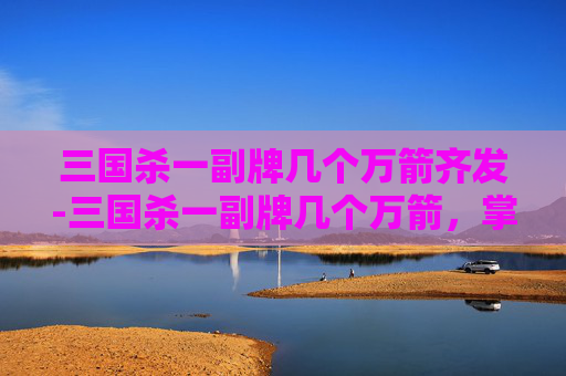 三国杀一副牌几个万箭齐发-三国杀一副牌几个万箭，掌中风云，大杀四方