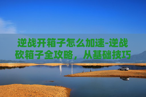 逆战开箱子怎么加速-逆战砍箱子全攻略,从基础技巧到进阶玩法,一篇文章掌握高效通关策略 逆战开箱子怎么加速-逆战砍箱子全攻略,从基础技巧到进阶玩法,一篇文章掌握高效通关策略