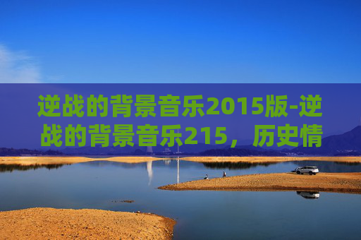 逆战的背景音乐2015版-逆战的背景音乐215，历史情感的专属回响与时代印记解析