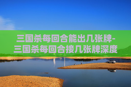 三国杀每回合能出几张牌-三国杀每回合接几张牌深度解析，影响战局的关键因素与策略布局