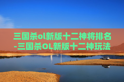 三国杀ol新版十二神将排名-三国杀OL新版十二神玩法解析，体验全新策略，解锁多元玩法生态
