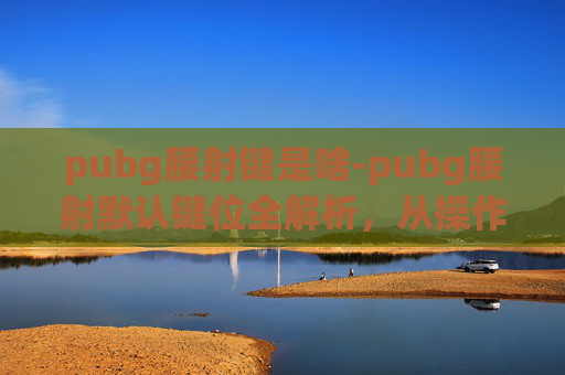 pubg腰射键是啥-pubg腰射默认键位全解析，从操作细节到实战技巧的全面指南