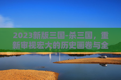 2023新版三国-杀三国，重新审视宏大的历史画卷与全新视角的叙事探索