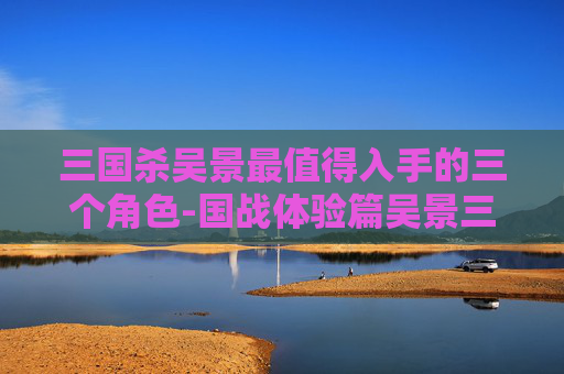 三国杀吴景最值得入手的三个角色-国战体验篇吴景三国杀，重温经典战局，深度解析武将魅力与策略价值