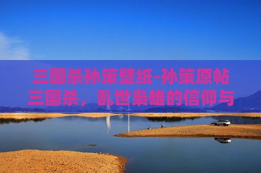 三国杀孙策壁纸-孙策原帖三国杀,乱世枭雄的信仰与抉择,重述其博弈逻辑与精神内核 三国杀孙策壁纸-孙策原帖三国杀,乱世枭雄的信仰与抉择,重述其博弈逻辑与精神内核