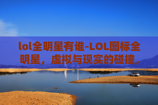lol全明星有谁-LOL图标全明星，虚拟与现实的碰撞，全景展现电竞魅力浪潮