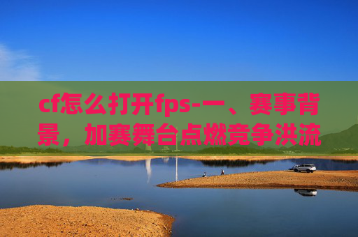 cf怎么打开fps-一、赛事背景，加赛舞台点燃竞争洪流