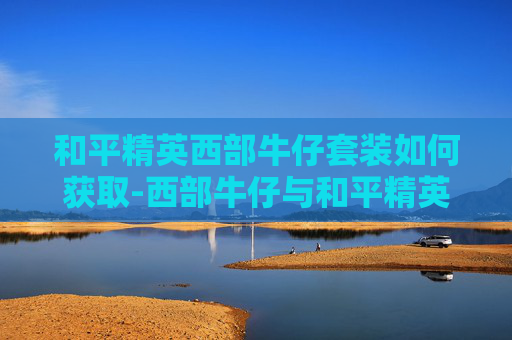 和平精英西部牛仔套装如何获取-西部牛仔与和平精英的奇妙结合，打造独特游戏新体验指南