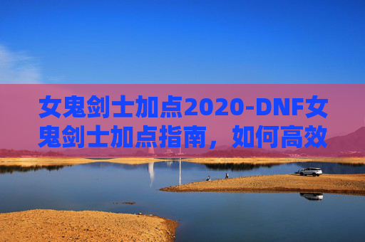 女鬼剑士加点2020-DNF女鬼剑士加点指南，如何高效利用技能与装备