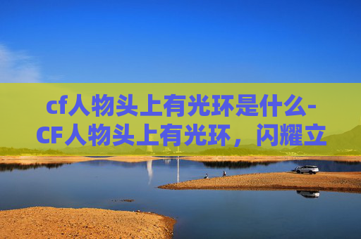 cf人物头上有光环是什么-CF人物头上有光环，闪耀立场与担当，指引竞技道路前行方向