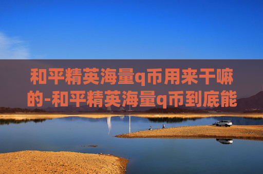 和平精英海量q币用来干嘛的-和平精英海量q币到底能干嘛？从玩法到实际价值全拆解