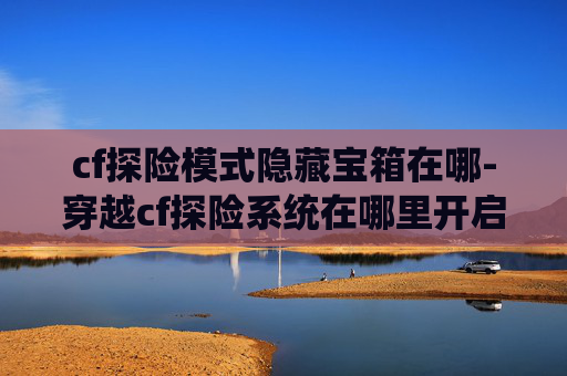 cf探险模式隐藏宝箱在哪-穿越cf探险系统在哪里开启？一文带你全面了解核心获取途径与攻略要点