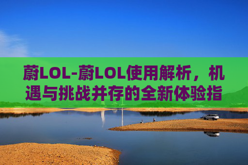 蔚LOL-蔚LOL使用解析，机遇与挑战并存的全新体验指南