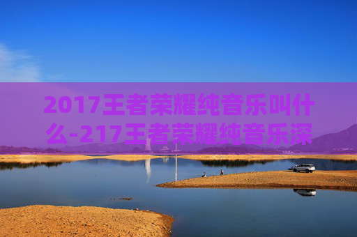 2017王者荣耀纯音乐叫什么-217王者荣耀纯音乐深度解析，氛围营造与文化价值探索