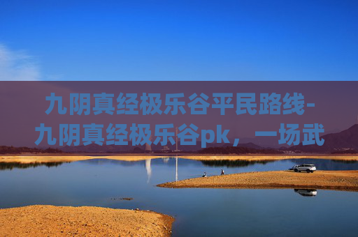九阴真经极乐谷平民路线-九阴真经极乐谷pk，一场武侠江湖的巅峰对决