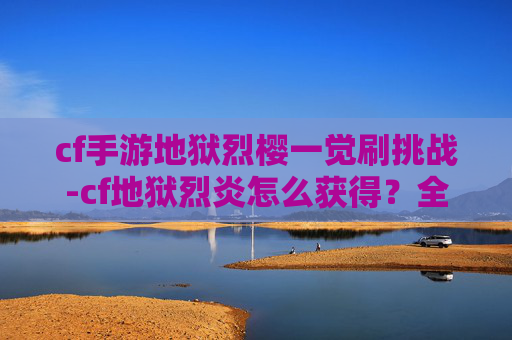 cf手游地狱烈樱一觉刷挑战-cf地狱烈炎怎么获得？全攻略带你掌握核心获取途径，轻松畅玩刺激战场