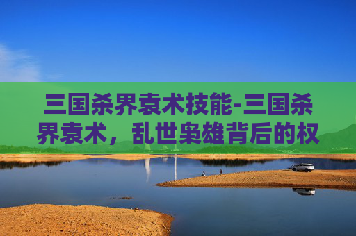 三国杀界袁术技能-三国杀界袁术，乱世枭雄背后的权谋博弈与人性探微