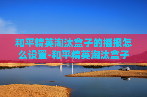 和平精英淘汰盒子的播报怎么设置-和平精英淘汰盒子播报，探索战场新生态，解锁竞技新可能