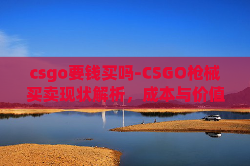csgo要钱买吗-CSGO枪械买卖现状解析，成本与价值的深度剖析