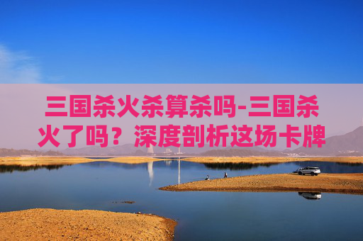 三国杀火杀算杀吗-三国杀火了吗？深度剖析这场卡牌游戏的风雨起落