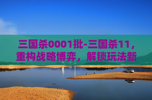 三国杀0001批-三国杀11，重构战略博弈，解锁玩法新维度