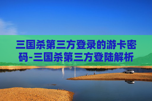 三国杀第三方登录的游卡密码-三国杀第三方登陆解析，机遇与挑战并存，开启多元玩法新篇章