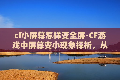 cf小屏幕怎样变全屏-CF游戏中屏幕变小现象探析，从机制到现实的多维度解读