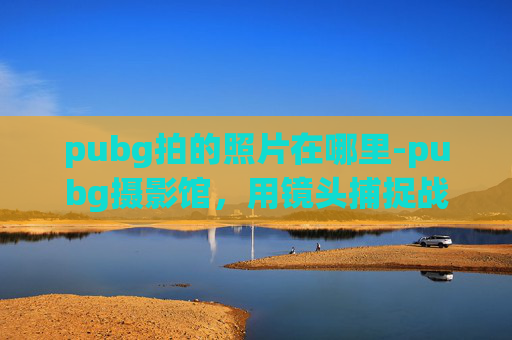 pubg拍的照片在哪里-pubg摄影馆，用镜头捕捉战场的每一丝锋芒，在细节里看见专属的战意
