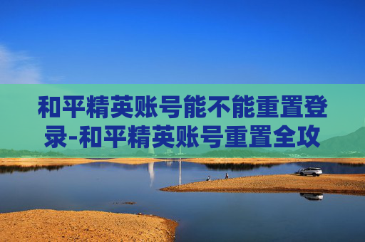 和平精英账号能不能重置登录-和平精英账号重置全攻略，操作流程、限制条件与实操注意事项详解