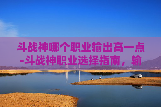 斗战神哪个职业输出高一点-斗战神职业选择指南，输出之王的诞生