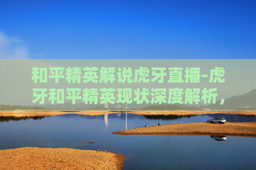 和平精英解说虎牙直播-虎牙和平精英现状深度解析，从底层数据到玩家生态的全景梳理