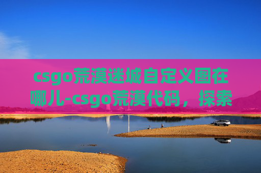 csgo荒漠迷城自定义图在哪儿-csgo荒漠代码,探索战场规则下的极限博弈 csgo荒漠迷城自定义图在哪儿-csgo荒漠代码,探索战场规则下的极限博弈
