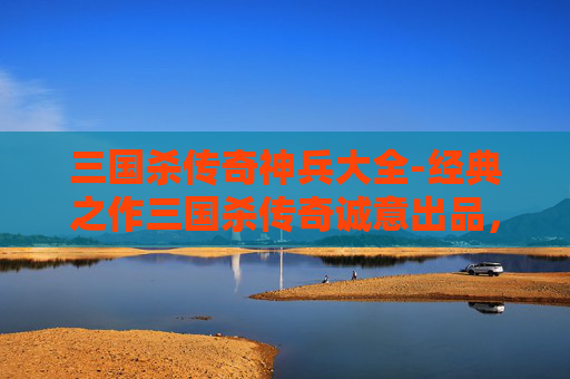 三国杀传奇神兵大全-经典之作三国杀传奇诚意出品，沉浸式打造热血史诗玩法，见证千年三国谋局新维度