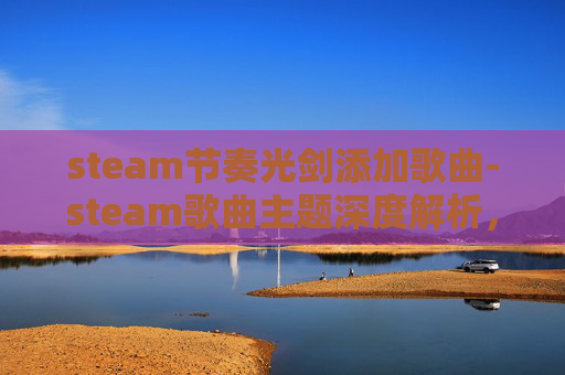 steam节奏光剑添加歌曲-steam歌曲主题深度解析，从情感共鸣到文化表达的多维度呈现