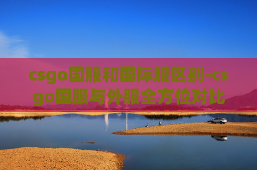 csgo国服和国际服区别-csgo国服与外服全方位对比分析，差异多深，怎么选更适配