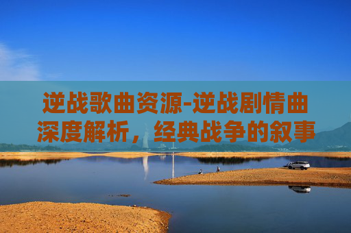 逆战歌曲资源-逆战剧情曲深度解析，经典战争的叙事与情感回溯