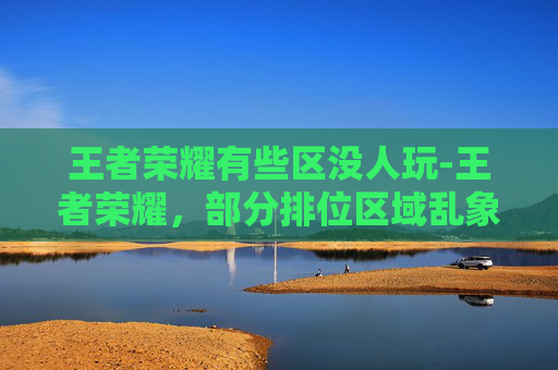 王者荣耀有些区没人玩-王者荣耀,部分排位区域乱象警示,玩家应如何规避风险突围 王者荣耀有些区没人玩-王者荣耀,部分排位区域乱象警示,玩家应如何规避风险突围