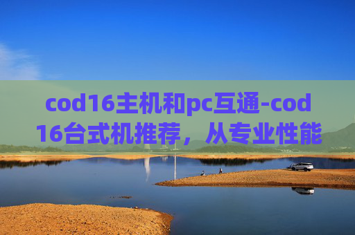 cod16主机和pc互通-cod16台式机推荐,从专业性能到综合体验的全方位选购指南,助你选到适配需求的理想设备 cod16主机和pc互通-cod16台式机推荐,从专业性能到综合体验的全方位选购指南,助你选到适配需求的理想设备
