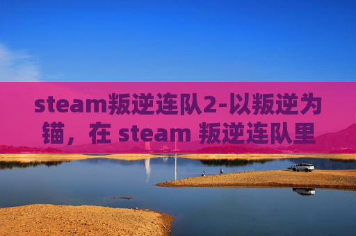 steam叛逆连队2-以叛逆为锚，在 steam 叛逆连队里铸就独立锋芒的探索之旅