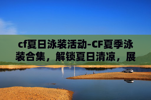 cf夏日泳装活动-CF夏季泳装合集，解锁夏日清凉，展现个性穿搭新维度
