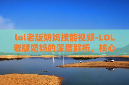 lol老版奶妈技能视频-LOL老版奶妈的深度解析，核心特质、玩法演变与未来走向