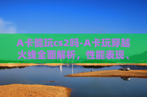 A卡能玩cs2吗-A卡玩穿越火线全面解析，性能表现、操作体验及适用场景全指南