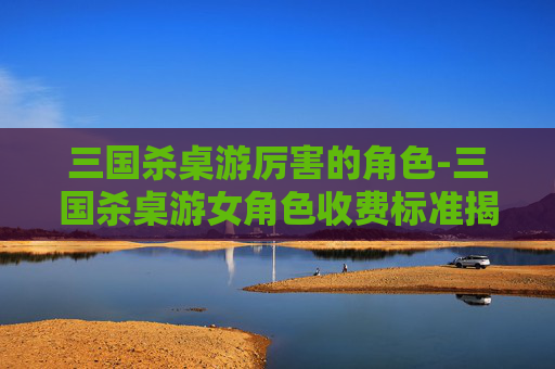 三国杀桌游厉害的角色-三国杀桌游女角色收费标准揭秘，从平民实用到高端奢华的多元选择指南
