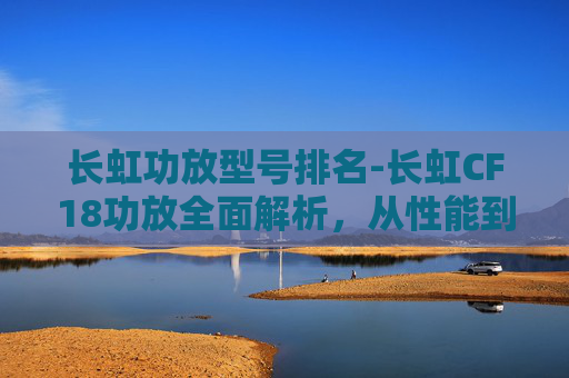 长虹功放型号排名-长虹CF18功放全面解析，从性能到使用的全方位指南