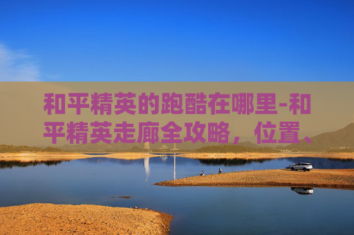 和平精英的跑酷在哪里-和平精英走廊全攻略，位置、路线、技巧全梳理，新手快速找到出逃通道