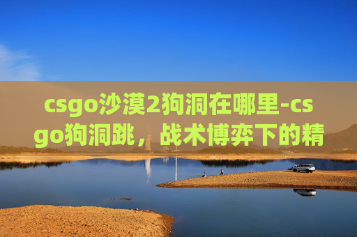 csgo沙漠2狗洞在哪里-csgo狗洞跳，战术博弈下的精准操作挑战