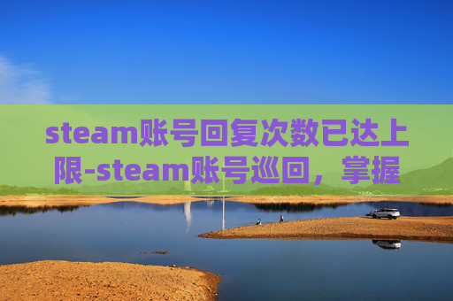 steam账号回复次数已达上限-steam账号巡回，掌握技巧，激活多元游戏体验，解锁无限乐趣新路径